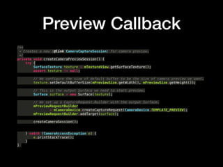 Preview Callback
/**?
* Creates a new {@link CameraCaptureSession} for camera preview.?
*/?
private void createCameraPreviewSession() {?
try {?
SurfaceTexture texture = mTextureView.getSurfaceTexture();?
assert texture != null;?
?
// We configure the size of default buffer to be the size of camera preview we want.?
texture.setDefaultBufferSize(mPreviewSize.getWidth(), mPreviewSize.getHeight());?
?
// This is the output Surface we need to start preview.?
Surface surface = new Surface(texture);?
?
// We set up a CaptureRequest.Builder with the output Surface.?
mPreviewRequestBuilder?
= mCameraDevice.createCaptureRequest(CameraDevice.TEMPLATE_PREVIEW);?
mPreviewRequestBuilder.addTarget(surface);
createCameraSession();?
?
?
} catch (CameraAccessException e) {?
e.printStackTrace();?
}?
}
 