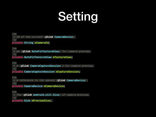 Setting
/**?
* ID of the current {@link CameraDevice}.?
*/?
private String mCameraId;?
?
/**?
* An {@link AutoFitTextureView} for camera preview.?
*/?
private AutoFitTextureView mTextureView;?
?
/**?
* A {@link CameraCaptureSession } for camera preview.?
*/?
private CameraCaptureSession mCaptureSession;?
?
/**?
* A reference to the opened {@link CameraDevice}.?
*/?
private CameraDevice mCameraDevice;?
?
/**?
* The {@link android.util.Size} of camera preview.?
*/?
private Size mPreviewSize;
 