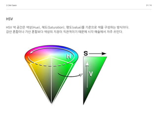 2.Color Space 31 / 14
HSV
HSV 색 공간은 색상(Hue), 채도(Saturation), 명도(value)를 기준으로 색을 구성하는 방식이다.
감산 혼합이나 가산 혼합보다 색상의 지정이 직관적이기 때문에 시각 예술에서 자주 쓰인다.
 