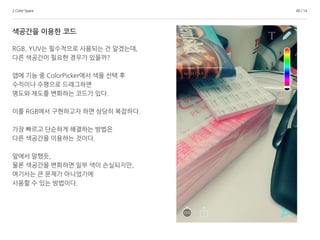 2.Color Space 49 / 14
색공간을 이용한 코드
RGB, YUV는 필수적으로 사용되는 건 알겠는데,
다른 색공간이 필요한 경우가 있을까?
앱에 기능 중 ColorPicker에서 색을 선택 후
수직이나 수평으로 드래그하면
명도와 채도를 변화하는 코드가 있다.
이를 RGB에서 구현하고자 하면 상당히 복잡하다.
가장 빠르고 단순하게 해결하는 방법은
다른 색공간을 이용하는 것이다.
앞에서 말했듯,
물론 색공간을 변화하면 일부 색이 손실되지만,
여기서는 큰 문제가 아니었기에
사용할 수 있는 방법이다.
 