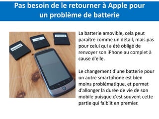 Pas besoin de le retourner à Apple pour
       un problème de batterie

                   La batterie amovible, cela peut
                   paraître comme un détail, mais pas
                   pour celui qui a été obligé de
                   renvoyer son iPhone au complet à
                   cause d'elle.

                   Le changement d'une batterie pour
                   un autre smartphone est bien
                   moins problématique, et permet
                   d'allonger la durée de vie de son
                   mobile puisque c'est souvent cette
                   partie qui faiblit en premier.
 