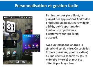 Personnalisation et gestion facile

                En plus de ceux par défaut, la
                plupart des applications Android te
                proposent un ou plusieurs widgets
                dédiés, qui t'apportent des
                fonctions sympathiques
                directement sur ton écran
                d'accueil.

                Avec un téléphone Android la
                simplicité est de mise. On copie les
                fichiers (musique, photos, vidéos)
                où l’on veut sur la carte SD (ou la
                mémoire interne) et tout est
                détecté par le système.
 