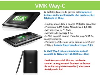 VMK Way-C
  La tablette d’entrée de gamme est imaginée en
  Afrique, au Congo-Brazzaville plus exactement et
  fabriquée en Chine

  - Équipée d'une dalle 7 pouces TN tactile capacitive
  - Processeur ARM Cortex A8 cadencé à 1,2 GHz
  - Mémoire vive de 512 Mo
  - Mémoire de stockage 4 Go,
  - Le Slot microSD permet d'ajouter jusqu'à 32 Go
  supplémentaires.
  - Port micro-USB et une sortie casque Jack 3,5 mm
  - L'OS est Android Gingerbread en version 2.3.5

  La VMK Way-C est commercialisée au tarif
  conseillé de 228 euros (150.000 francs CFA).

  Destinée au marché Africain, la tablette
  connait un engouement étonnant en Europe
  (la moitié des pré-commandes !) ainsi qu'en
  Amérique du Sud
 