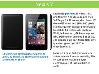 Nexus 7
                                                  Fabriquée par Asus, la Nexus 7 est
                                                  une tablette 7 pouces équipée d'un
                                                  SoC Tegra 3 à 12 cœurs, d'un écran IPS
                                                  d'une définition de 1280 x 800 pixels
                                                  et embarque un capteur photo/vidéo
                                                  frontal de 1,2 millions de pixels, un
                                                  Wi-Fi, le Bluetooth, GPS et une puce
                                                  NFC. Déclinée en versions 8 et 16 Go,
                                                  elle dispose d'un port Micro USB, ainsi
                                                  que d'un gyroscope et d'un
                                                  magnétomètre.

La tablette est commercialisée à partir de        La Nexus 7 pèse 340 grammes, une
juillet, au prix de 199 dollars en version 8 Go   autonomie de 9 heures en vidéo, 10h
(contre 249 en 16 Go).                            en surf ou en lecture de livres
                                                  électroniques, et jusqu'à 300h en
                                                  veille.
 