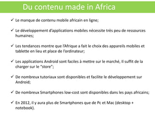 Du contenu made in Africa
 Le manque de contenu mobile africain en ligne;

 Le développement d’applications mobiles nécessite très peu de ressources
  humaines;

 Les tendances montre que l’Afrique a fait le choix des appareils mobiles et
  tablette en lieu et place de l’ordinateur;

 Les applications Android sont faciles à mettre sur le marché, Il suffit de la
  charger sur le “store”;

 De nombreux tutoriaux sont disponibles et facilite le développement sur
  Android;

 De nombreux Smartphones low-cost sont disponibles dans les pays africains;

 En 2012, il y aura plus de Smartphones que de Pc et Mac (desktop +
  notebook).
 