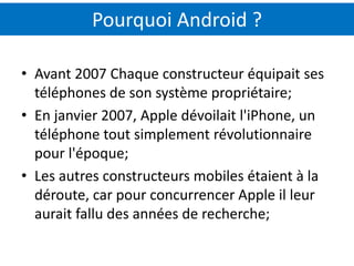 Pourquoi Android ?

• Avant 2007 Chaque constructeur équipait ses
  téléphones de son système propriétaire;
• En janvier 2007, Apple dévoilait l'iPhone, un
  téléphone tout simplement révolutionnaire
  pour l'époque;
• Les autres constructeurs mobiles étaient à la
  déroute, car pour concurrencer Apple il leur
  aurait fallu des années de recherche;
 