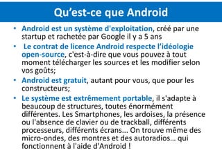 Qu’est-ce que Android
• Android est un système d'exploitation, créé par une
  startup et rachetée par Google il y a 5 ans
• Le contrat de licence Android respecte l’idéologie
  open-source, c'est-à-dire que vous pouvez à tout
  moment télécharger les sources et les modifier selon
  vos goûts;
• Android est gratuit, autant pour vous, que pour les
  constructeurs;
• Le système est extrêmement portable, il s'adapte à
  beaucoup de structures, toutes énormément
  différentes. Les Smartphones, les ardoises, la présence
  ou l'absence de clavier ou de trackball, différents
  processeurs, différents écrans... On trouve même des
  micro-ondes, des montres et des autoradios… qui
  fonctionnent à l'aide d'Android !
 