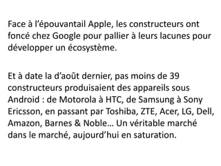 Face à l’épouvantail Apple, les constructeurs ont
foncé chez Google pour pallier à leurs lacunes pour
développer un écosystème.

Et à date la d’août dernier, pas moins de 39
constructeurs produisaient des appareils sous
Android : de Motorola à HTC, de Samsung à Sony
Ericsson, en passant par Toshiba, ZTE, Acer, LG, Dell,
Amazon, Barnes & Noble… Un véritable marché
dans le marché, aujourd’hui en saturation.
 