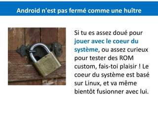 Android n'est pas fermé comme une huître


                  Si tu es assez doué pour
                  jouer avec le coeur du
                  système, ou assez curieux
                  pour tester des ROM
                  custom, fais-toi plaisir ! Le
                  coeur du système est basé
                  sur Linux, et va même
                  bientôt fusionner avec lui.
 
