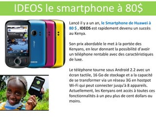 IDEOS le smartphone à 80$
          Lancé il y a un an, le Smartphone de Huawei à
          80 $ , IDEOS est rapidement devenu un succès
          au Kenya.

          Son prix abordable le met à la portée des
          Kenyans, en leur donnant la possibilité d'avoir
          un téléphone rentable avec des caractéristiques
          de luxe.

          Le téléphone tourne sous Android 2.2 avec un
          écran tactile, 16 Go de stockage et a la capacité
          de se transformer via un réseau 3G en hostpot
          Wi-Fi qui peut connecter jusqu'à 8 appareils.
          Actuellement, les Kenyans ont accès à toutes ces
          fonctionnalités à un peu plus de cent dollars ou
          moins.
 