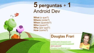5 perguntas + 1
Android Dev
What (o que?)
Where (onde?)
When (quando?)
Who (quem?)
Why (por que?)
How (como?)
Douglas Frari
profdouglas.blogspot.com
youtube.com/user/douglasddf
@douglasddf
douglas.frari@gmail.com
 
