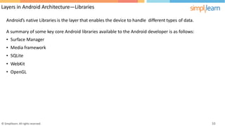 Layers in Android Architecture—Libraries
Android’s native Libraries is the layer that enables the device to handle different types of data.
A
•
•
•
•
•
summary of some
Surface Manager
Media framework
SQLite
WebKit
OpenGL
key core Android libraries available to the Android developer is as follows:
© Simplilearn. All rights reserved. 10
 