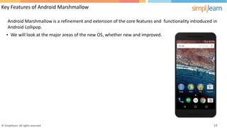 Key Features of Android Marshmallow
Android Marshmallow is a refinement and extension of the core features and
Android Lollipop.
functionality introduced in
• We will look at the major areas of the new OS, whether new and improved.
© Simplilearn. All rights reserved. 14
 