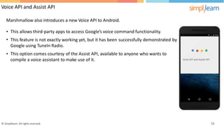 Voice API and Assist API
Marshmallow also introduces a new Voice API to Android.
•
•
This allows third-party apps to access Google’s voice command functionality.
This feature is not exactly working yet, but it has been
Google using TuneIn Radio.
successfully demonstrated by
• This option comes courtesy of the Assist API,
it.
available to anyone who wants to
compile a voice assistant to make use of
© Simplilearn. All rights reserved. 16
 