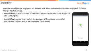 Android Pay
With the delivery of the fingerprint API and two new Nexus devices equipped with fingerprint
Android Pay has arrived.
scanners,
• Android Pay is one of a number of touchless payment systems including Apple
and Samsung Pay.
Pay
• Android Pay is simple to set up but it requires an NFC-equipped terminal at
participating retailers and an NFC-equipped smartphone.
© Simplilearn. All rights reserved. 18
 