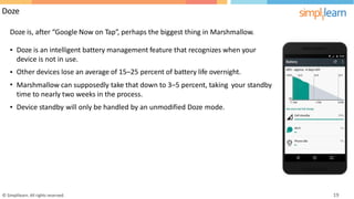Doze
Doze is, after “Google Now on Tap”, perhaps the biggest thing in Marshmallow.
• Doze is an intelligent battery management feature that recognizes when your
device is not in use.
Other devices lose an average of 15–25 percent of battery life overnight.
•
• Marshmallow can supposedly take that down to 3–5 percent, taking
time to nearly two weeks in the process.
your standby
• Device standby will only be handled by an unmodified Doze mode.
© Simplilearn. All rights reserved. 19
 