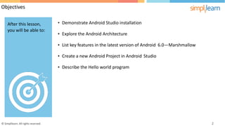 Objectives
• Demonstrate Android Studio installation
• Explore the Android Architecture
• List key features in the latest version of Android 6.0—Marshmallow
• Create a new Android Project in Android Studio
• Describe the Hello world program
© Simplilearn. All rights reserved. 2
After this lesson,
you will be able to:
 