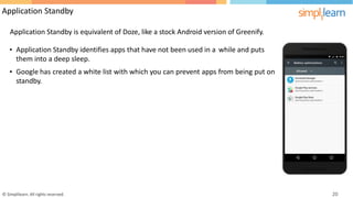 Application Standby
Application Standby is equivalent of Doze, like a stock Android version of Greenify.
• Application Standby identifies apps that have not been used in a
them into a deep sleep.
while and puts
• Google has
standby.
created a white list with which you can prevent apps from being put on
© Simplilearn. All rights reserved. 20
 