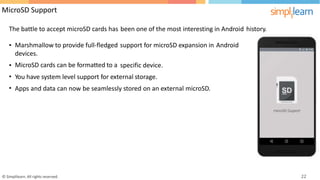 MicroSD Support
The battle to accept microSD cards has been one of the most interesting in Android history.
• Marshmallow to provide full-fledged
devices.
MicroSD cards can be formatted to a
support for microSD expansion in Android
•
•
•
specific device.
You have system level support for external storage.
Apps and data can now be seamlessly stored on an external microSD.
© Simplilearn. All rights reserved. 22
 