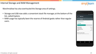 Internal Storage and RAM Management
Marshmallow has also overhauled the Storage area of settings.
• Storage and USB now adds a convenient stock file manager, at the bottom of the
list, called Explore.
• RAM usage
users.
has typically been the reserve of Android geeks rather than regular
© Simplilearn. All rights reserved. 23
 