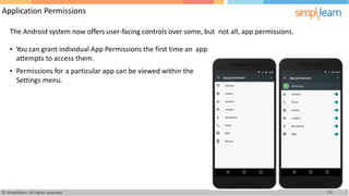 Application Permissions
The Android system now offers user-facing controls over some, but not all, app permissions.
• You can grant individual App Permissions the first time an
attempts to access them.
app
• Permissions for a particular app can be viewed within the
Settings menu.
24
© Simplilearn. All rights reserved.
 