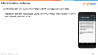 Automatic Application Backup
Marshmallow can now automatically back up both your application and data.
• Application data can be saved, so your passwords, settings and progress can all be
restored with much less effort.
© Simplilearn. All rights reserved. 26
 