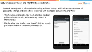 Network Security Reset and Monthly Security Patches
Network security reset is a feature in the Backup and reset settings which allows you to remove all
passwords, settings, and connections associated with Bluetooth,
•
cellular data, and Wi-Fi.
This feature demonstrates how much attention has been
paid to enhance security and user-facing controls
Marshmallow.
in
• Marshmallow now displays your device’s Android security
patch level section in the About phone section.
© Simplilearn. All rights reserved. 27
 