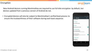 Encryption
New Android devices running Marshmallow are required to use full-disk encryption
devices updated from a previous version of Android do not.
by default, but
• Encrypted devices will also be subject to Marshmallow’s verified boot process to
ensure the trustworthiness of their software during each boot sequence.
© Simplilearn. All rights reserved. 28
 