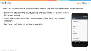 Smart Lock
Smart Lock on Marshmallow provides options for unlocking your device per various native scenarios.
• Smart Lock is found in the security settings and requires the use of some form
lock screen security.
of
• Smart Lock includes options for trusted devices, places,
detection.
faces, and on-body
• Each Smart Lock feature is opt-in and reversible.
© Simplilearn. All rights reserved. 30
 