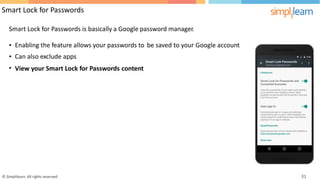 Smart Lock for Passwords
Smart Lock for Passwords is basically a Google password manager.
•
•
•
Enabling the feature allows your passwords to
Can also exclude apps
be saved to your Google account
View your Smart Lock for Passwords content
© Simplilearn. All rights reserved. 31
 