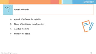 a. A stack of software for mobility
b. Name of the Google mobile device
c. A virtual machine
d. None of the above
© Simplilearn. All rights reserved. 41
QUIZ
1
What is Android?
 