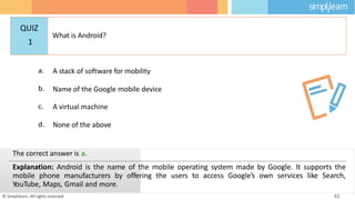a. A stack of software for mobility
b. Name of the Google mobile device
c. A virtual machine
d. None of the above
© Simplilearn. All rights reserved. 42
The correct answer is a.
Explanation: Android is the name of the mobile operating system made by Google. It supports the
mobile phone manufacturers by offering the users to access Google’s own services like Search,
YouTube, Maps, Gmail and more.
QUIZ
1
What is Android?
 