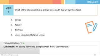a. Service
b. Activity
c. TextView
d. Linear Layout and Relative Layout
© Simplilearn. All rights reserved. 46
The correct answer is b.
Explanation: An activity represents a single screen with a user interface.
QUIZ
3
Which of the following refers to a single screen with its own User Interface?
 