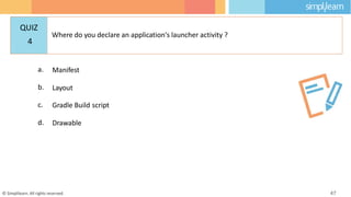 a. Manifest
b. Layout
c. Gradle Build script
d. Drawable
© Simplilearn. All rights reserved. 47
QUIZ
4
Where do you declare an application's launcher activity ?
 