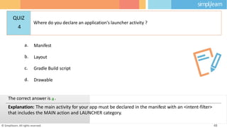 a. Manifest
b. Layout
c. Gradle Build script
d. Drawable
© Simplilearn. All rights reserved. 48
The correct answer is a.
Explanation: The main activity for your app must be declared in the manifest with an <intent-filter>
that includes the MAIN action and LAUNCHER category.
QUIZ
4
Where do you declare an application's launcher activity ?
 