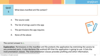 a. The source code
b. The list of strings used in the app
c. The permissions the app requires
d. None of the above
© Simplilearn. All rights reserved. 50
The correct answer is c.
Explanation: Permissions in the manifest xml file protects the application by restricting the access to
any protected parts. It also declares the android API that the application is going to use. It lists the
instrumentation classes. The instrumentation classes provides profiling and other information.
QUIZ
5
What does manifest xml file contain?
 
