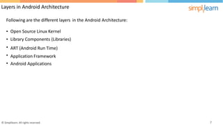 Layers in Android Architecture
Following are the different layers in the Android Architecture:
•
•
•
•
•
Open Source Linux Kernel
Library Components (Libraries)
ART (Android Run Time)
Application Framework
Android Applications
© Simplilearn. All rights reserved. 7
 