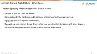 Layers in Android Architecture—Linux Kernel
Android operating system’s bottom layer is Linux Kernel.
•
•
•
•
•
Android is built on Linux 2.6 Kernel.
It
It
It
It
interacts
provides
provides
with the hardware and it contains all the important hardware drivers.
the basic system functionality.
a collection of device drivers which are useful while interfacing with other devices.
is also responsible for Network Stack and Hardware Abstraction.
© Simplilearn. All rights reserved. 8
 