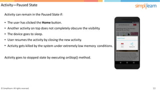 Activity—Paused State
Activity can remain in the Paused State if:
•
•
•
•
•
The user has clicked the Home button.
Another activity on top does not completely obscure the visibility.
The device goes to sleep.
User resumes the activity by closing the new activity.
Activity gets killed by the system under extremely low memory conditions.
Activity goes to stopped state by executing onStop() method.
© Simplilearn. All rights reserved. 13
 