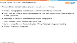 Intents, Passing Data, and Launching Activities
An Android Intent is an abstract description of an operation to be performed.
•
•
Intent is a messaging object used to request an action from another app component.
Intents allow you to interact with components from the same applications and components
by other applications.
For example, an activity can start an external activity for taking a picture.
Intents are objects of the “android.content.Intent” type.
contributed
•
•
•
•
Your code can send them to the Android system defining the components you are targeting.
Intent can contain data via a Bundle.
© Simplilearn. All rights reserved. 16
 