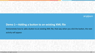 Demo 1—Adding a button to an existing XML file
Demonstrate how to add a button to an existing XML file; that way when you click the button, the next
activity will appear.
18
© Simplilearn. All rights reserved.
 