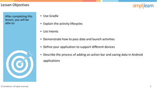 Lesson Objectives
• Use Gradle
• Explain the activity lifecycles
• List Intents
• Demonstrate how to pass data and launch activities
• Define your application to support different devices
• Describe the
applications
process of adding an action bar and saving data in Android
© Simplilearn. All rights reserved. 2
After completing this
lesson, you will be
able to:
 