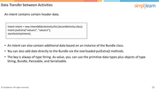 Data Transfer between Activities
An intent contains certain header data.
•
•
•
An intent can also contain additional data based on an instance of the Bundle class.
You can also add data directly to the Bundle via the overloaded putExtra() methods.
The key is always of type String. As value, you
String, Bundle, Parceable, and Serializable.
can use the primitive data types plus objects of type
© Simplilearn. All rights reserved. 26
 