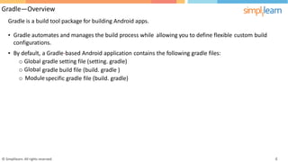 Gradle—Overview
Gradle is a build tool package for building Android apps.
• Gradle automates and manages the build process while
configurations.
allowing you to define flexible custom build
• By default,
o Global
o Global
a Gradle-based Android application
gradle setting file (setting. gradle)
contains the following gradle files:
gradle build file (build. gradle )
o Modulespecific gradle file (build. gradle)
© Simplilearn. All rights reserved. 4
 