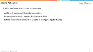 Adding Action Bar
To add a toolbar or an action bar to the activity,
•
•
•
Add the v7 appcompat library to your project.
Ensure that the activity extends AppCompatActivity.
Set the <application> element to use one of the AppCompat’s themes.
© Simplilearn. All rights reserved. 41
 