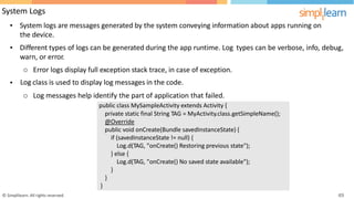 System Logs
• System logs are messages generated by the system conveying information about apps running on
the device.
• Different types of logs can be generated during the app runtime. Log
warn, or error.
types can be verbose, info, debug,
Error logs display full exception stack trace, in case of exception.
class is used to display log messages in the code.
o
Log
o
•
Log messages help identify the part of application that failed.
© Simplilearn. All rights reserved. 49
public class MySampleActivity extends Activity {
private static final String TAG = MyActivity.class.getSimpleName();
@Override
public void onCreate(Bundle savedInstanceState) {
if (savedInstanceState != null) {
Log.d(TAG, "onCreate() Restoring previous state");
} else {
Log.d(TAG, "onCreate() No saved state available");
}
}
}
 