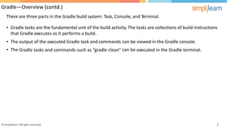 Gradle—Overview (contd.)
There are three parts in the Gradle build system: Task, Console, and Terminal.
• Gradle tasks are the fundamental unit of the build activity. The tasks are collections of build instructions
that Gradle executes as it performs a build.
•
•
The
The
output of the executed Gradle task and commands can
can
be
be
viewed in the Gradle console.
Gradle tasks and commands such as “gradle clean” executed in the Gradle terminal.
© Simplilearn. All rights reserved. 5
 