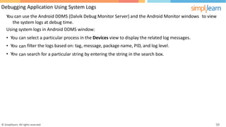 Debugging Application Using System Logs
You can use the Android DDMS (Dalvik Debug Monitor Server) and the Android Monitor windows
the system logs at debug time.
Using system logs in Android DDMS window:
to view
•
•
•
You
You
You
can
can
can
select a particular process in the Devices view to display the related log messages.
filter the logs based on: tag, message, package name, PID, and log level.
search for a particular string by entering the string in the search box.
© Simplilearn. All rights reserved. 50
 