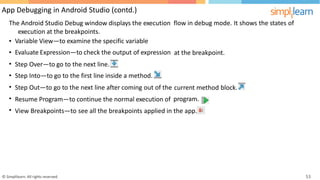App Debugging in Android Studio (contd.)
The Android Studio Debug window displays the execution
execution at the breakpoints.
flow in debug mode. It shows the states of
•
•
•
•
•
•
•
Variable View—to examine the specific variable
Evaluate Expression—to check the output of expression at the breakpoint.
Step
Step
Step
Over—to go to the next line.
Into—to go to the first line inside a method.
Out—to go to the next line after coming out of the current method
program.
block.
Resume Program—to continue the normal execution of
View Breakpoints—to see all the breakpoints applied in the app.
© Simplilearn. All rights reserved. 53
 