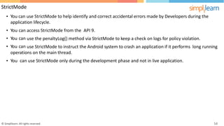 StrictMode
• You can use StrictMode to help identify and correct accidental errors made by Developers during the
application lifecycle.
•
•
•
You
You
You
can
can
can
access StrictMode from the API 9.
use the penaltyLog() method via StrictMode to keep a check on logs for policy violation.
use StrictMode to instruct the Android system to crash an application if it performs long running
operations on the main thread.
• You can use StrictMode only during the development phase and not in live application.
© Simplilearn. All rights reserved. 54
 